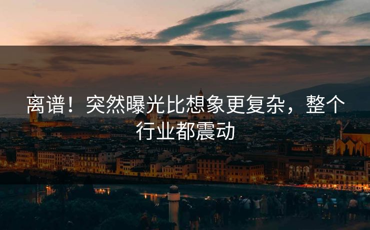 离谱!突然曝光比想象更复杂,整个行业都震动 离谱!突然曝光比想象更复杂,整个行业都震动
