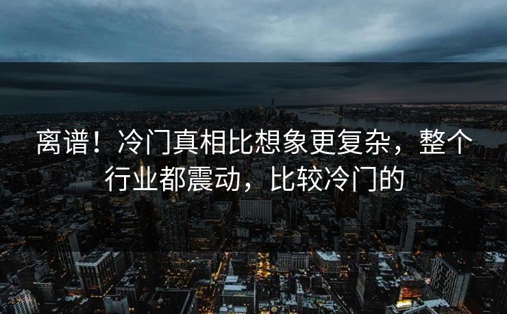 离谱！冷门真相比想象更复杂，整个行业都震动，比较冷门的