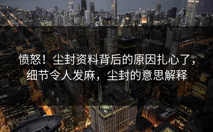 愤怒!尘封资料背后的原因扎心了,细节令人发麻,尘封的意思解释 愤怒!尘封资料背后的原因扎心了,细节令人发麻,尘封的意思解释