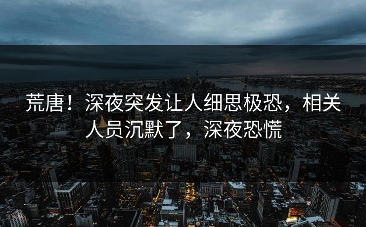 荒唐！深夜突发让人细思极恐，相关人员沉默了，深夜恐慌
