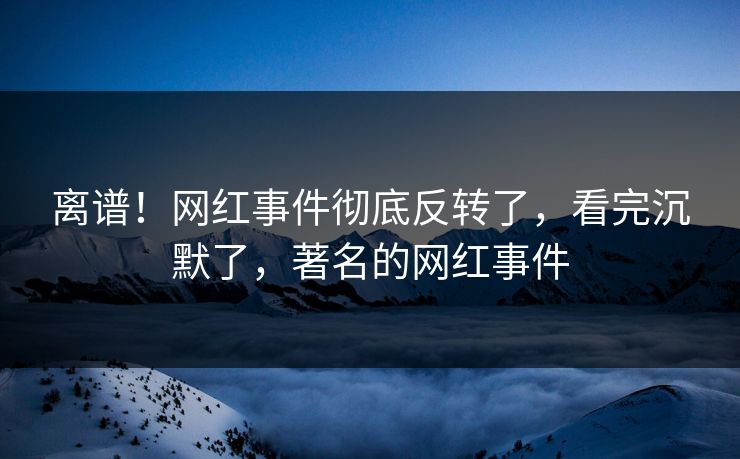离谱！网红事件彻底反转了，看完沉默了，著名的网红事件