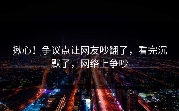揪心！争议点让网友吵翻了，看完沉默了，网络上争吵