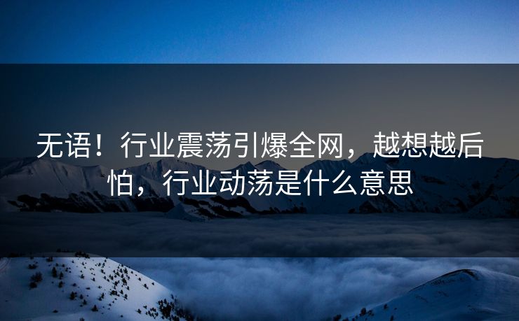 无语！行业震荡引爆全网，越想越后怕，行业动荡是什么意思