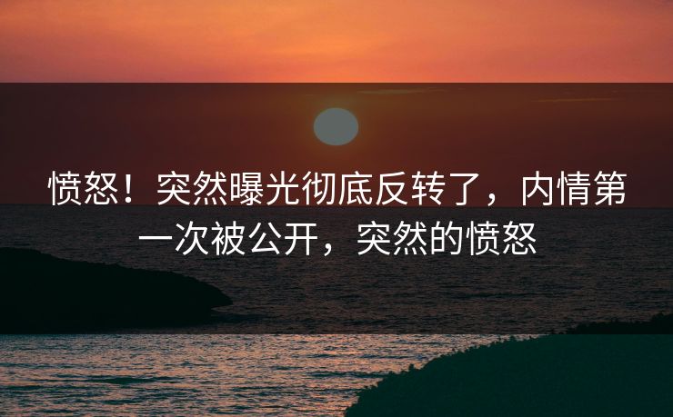 愤怒！突然曝光彻底反转了，内情第一次被公开，突然的愤怒