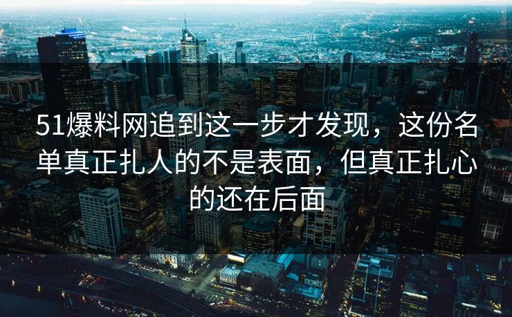 51爆料网追到这一步才发现，这份名单真正扎人的不是表面，但真正扎心的还在后面