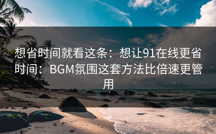 想省时间就看这条：想让91在线更省时间：BGM氛围这套方法比倍速更管用