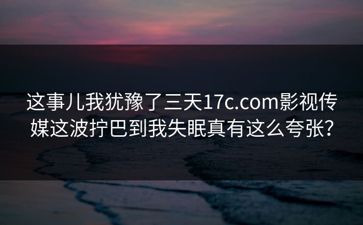 这事儿我犹豫了三天17c.com影视传媒这波拧巴到我失眠真有这么夸张？