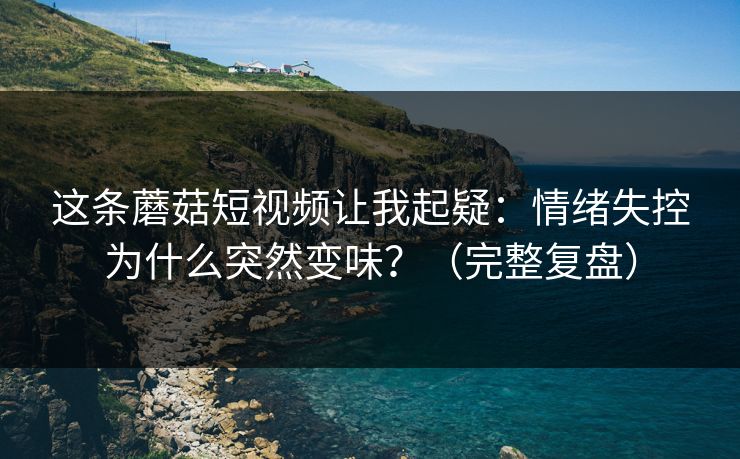 这条蘑菇短视频让我起疑：情绪失控为什么突然变味？（完整复盘）