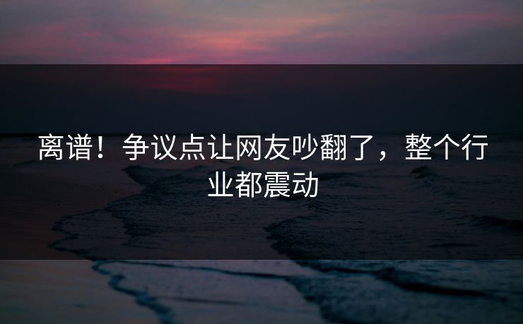 离谱！争议点让网友吵翻了，整个行业都震动