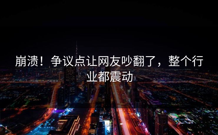 崩溃！争议点让网友吵翻了，整个行业都震动