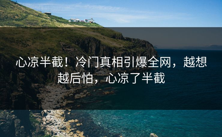 心凉半截！冷门真相引爆全网，越想越后怕，心凉了半截