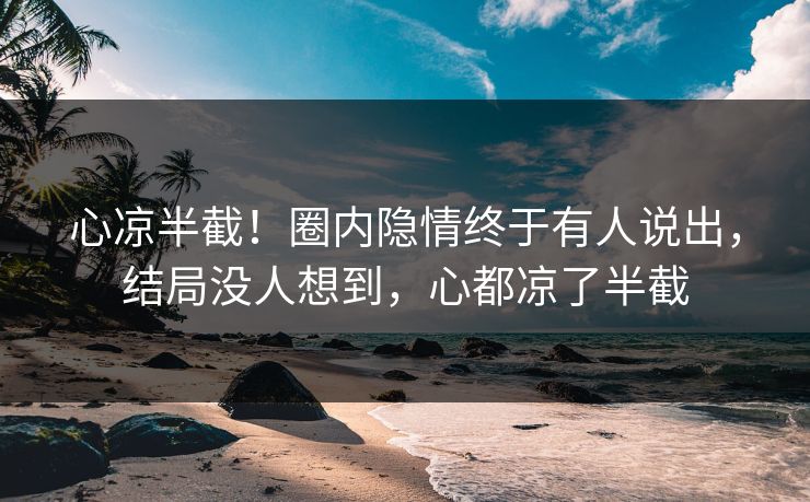 心凉半截！圈内隐情终于有人说出，结局没人想到，心都凉了半截