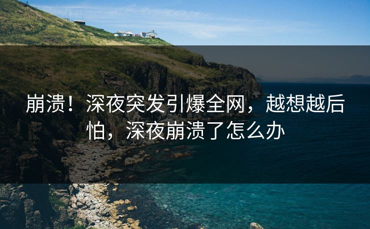 崩溃！深夜突发引爆全网，越想越后怕，深夜崩溃了怎么办