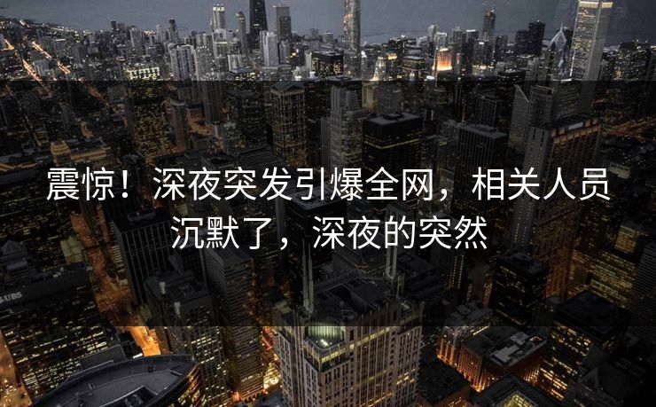 震惊！深夜突发引爆全网，相关人员沉默了，深夜的突然