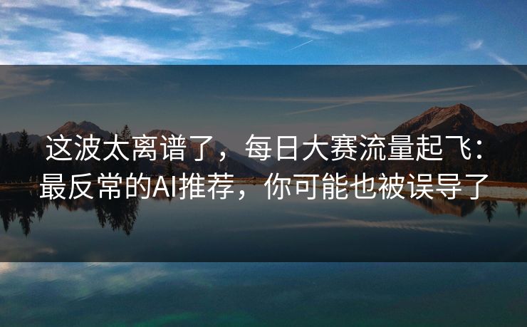 这波太离谱了，每日大赛流量起飞：最反常的AI推荐，你可能也被误导了