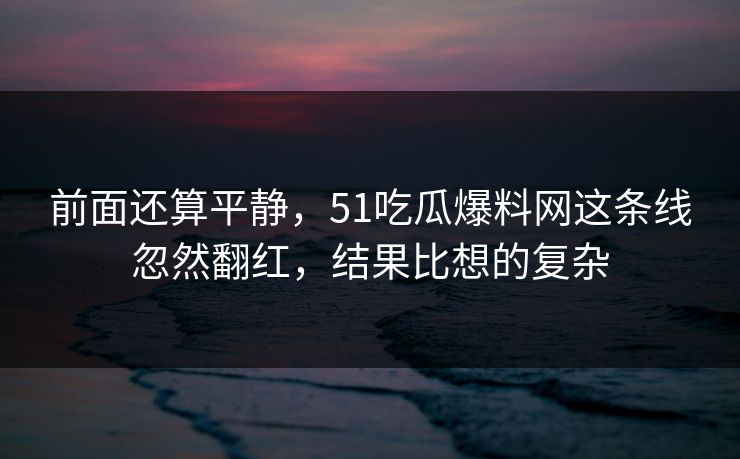 前面还算平静，51吃瓜爆料网这条线忽然翻红，结果比想的复杂