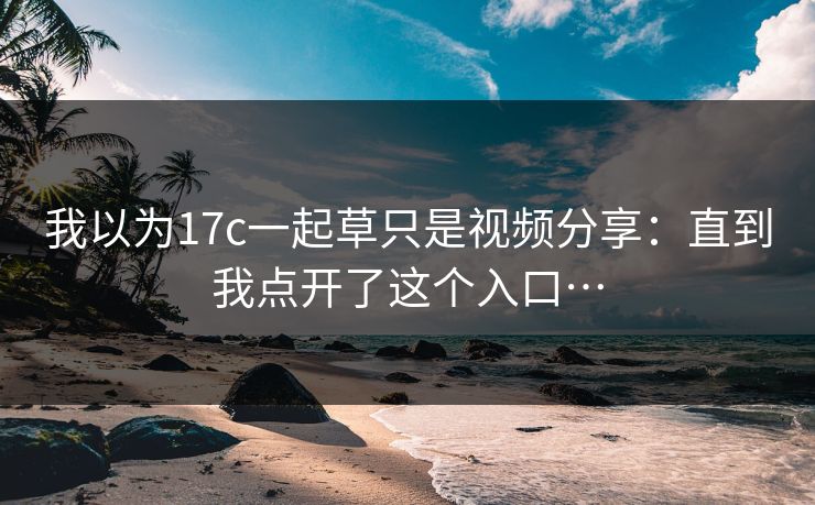 我以为17c一起草只是视频分享：直到我点开了这个入口…