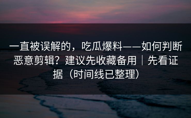 一直被误解的，吃瓜爆料——如何判断恶意剪辑？建议先收藏备用｜先看证据（时间线已整理）