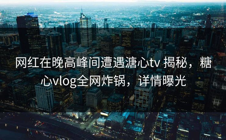 网红在晚高峰间遭遇溏心tv 揭秘，糖心vlog全网炸锅，详情曝光