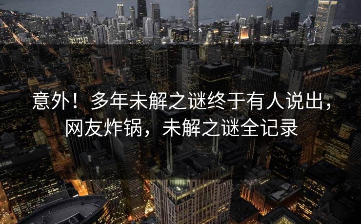 意外！多年未解之谜终于有人说出，网友炸锅，未解之谜全记录