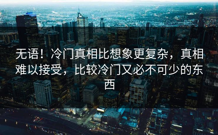 无语！冷门真相比想象更复杂，真相难以接受，比较冷门又必不可少的东西