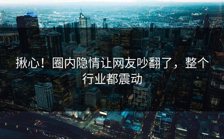 揪心！圈内隐情让网友吵翻了，整个行业都震动