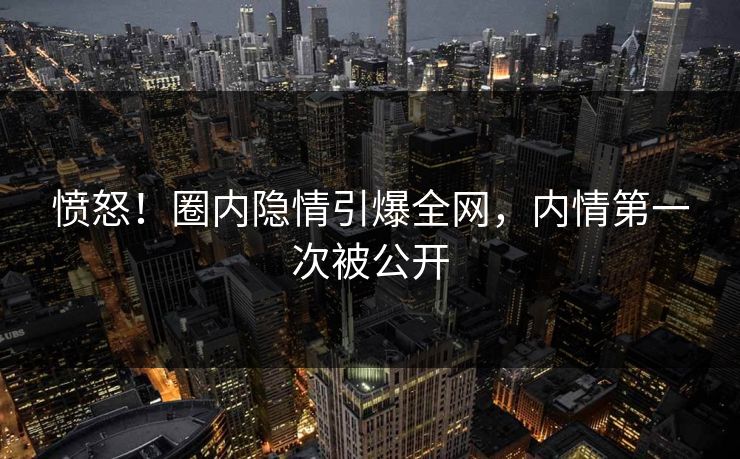 愤怒！圈内隐情引爆全网，内情第一次被公开
