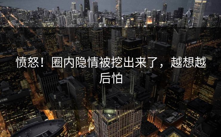 愤怒！圈内隐情被挖出来了，越想越后怕