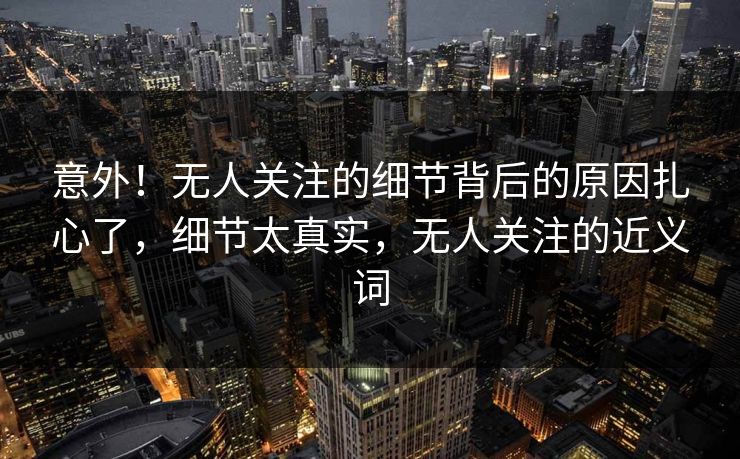意外！无人关注的细节背后的原因扎心了，细节太真实，无人关注的近义词