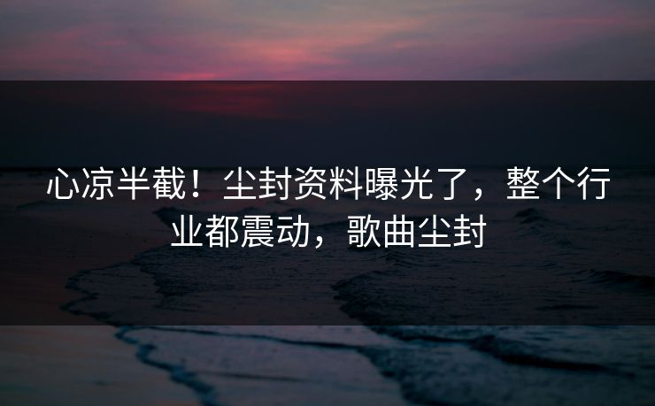 心凉半截！尘封资料曝光了，整个行业都震动，歌曲尘封