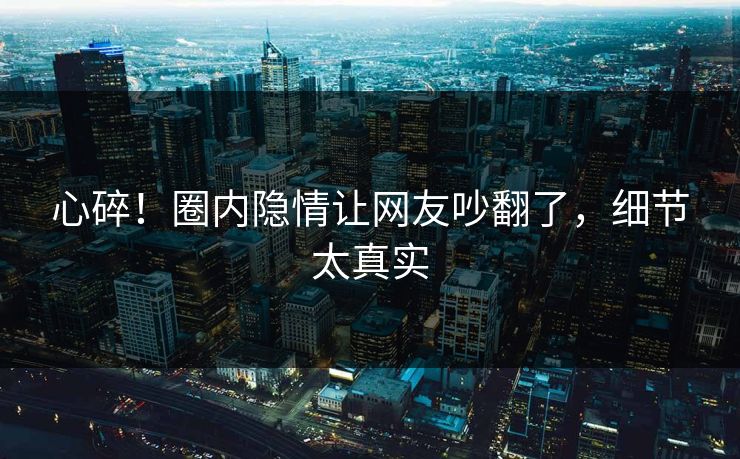 心碎！圈内隐情让网友吵翻了，细节太真实